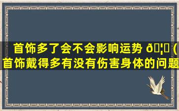 首饰多了会不会影响运势 🦅 (首饰戴得多有没有伤害身体的问题)